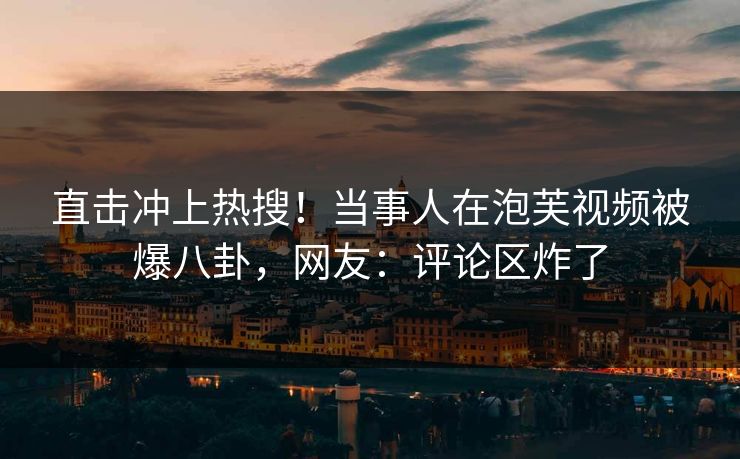 直击冲上热搜！当事人在泡芙视频被爆八卦，网友：评论区炸了
