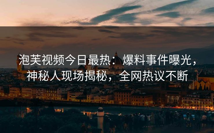 泡芙视频今日最热：爆料事件曝光，神秘人现场揭秘，全网热议不断