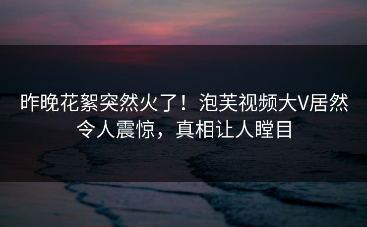 昨晚花絮突然火了！泡芙视频大V居然令人震惊，真相让人瞠目