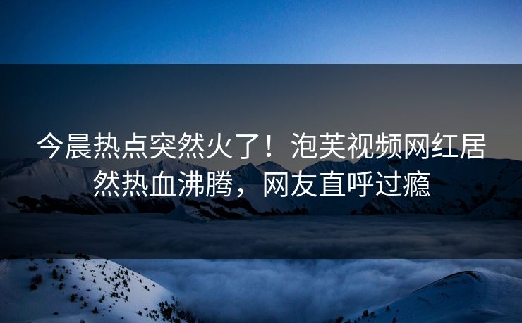 今晨热点突然火了！泡芙视频网红居然热血沸腾，网友直呼过瘾