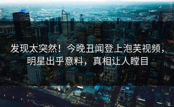 发现太突然！今晚丑闻登上泡芙视频，明星出乎意料，真相让人瞠目