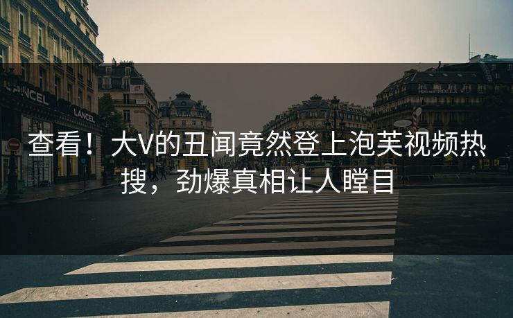 查看！大V的丑闻竟然登上泡芙视频热搜，劲爆真相让人瞠目
