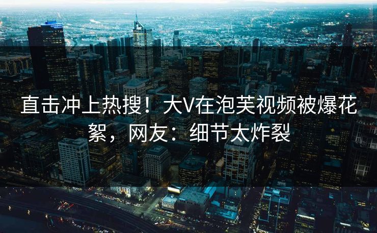 直击冲上热搜！大V在泡芙视频被爆花絮，网友：细节太炸裂