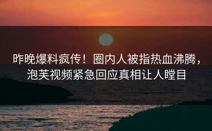 昨晚爆料疯传！圈内人被指热血沸腾，泡芙视频紧急回应真相让人瞠目