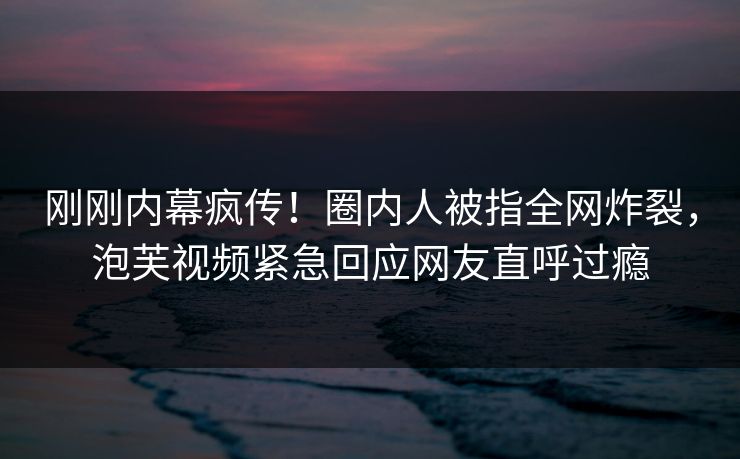 刚刚内幕疯传！圈内人被指全网炸裂，泡芙视频紧急回应网友直呼过瘾