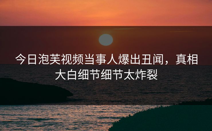 今日泡芙视频当事人爆出丑闻，真相大白细节细节太炸裂