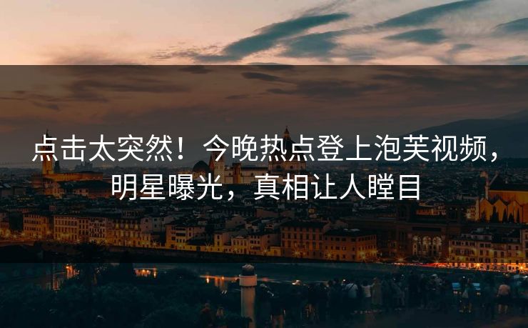 点击太突然！今晚热点登上泡芙视频，明星曝光，真相让人瞠目
