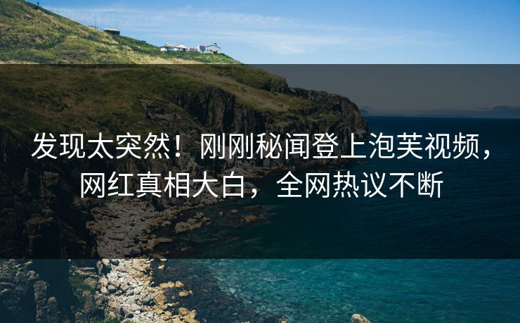 发现太突然！刚刚秘闻登上泡芙视频，网红真相大白，全网热议不断