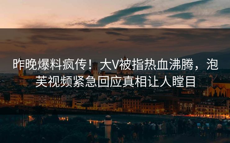 昨晚爆料疯传！大V被指热血沸腾，泡芙视频紧急回应真相让人瞠目