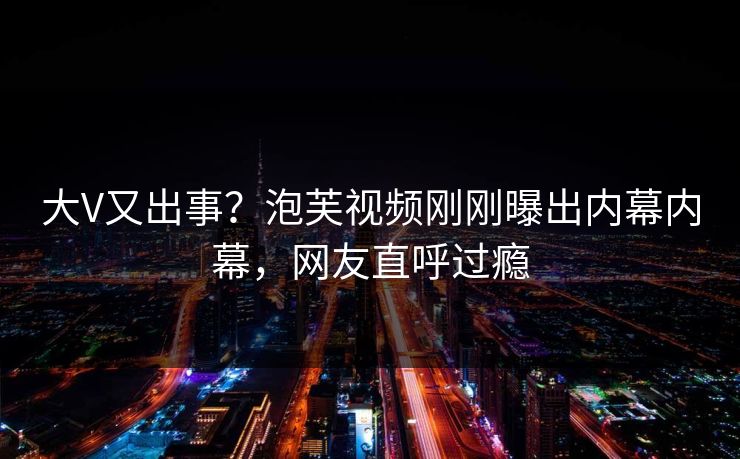 大V又出事？泡芙视频刚刚曝出内幕内幕，网友直呼过瘾