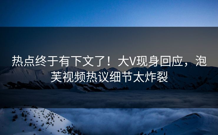 热点终于有下文了！大V现身回应，泡芙视频热议细节太炸裂