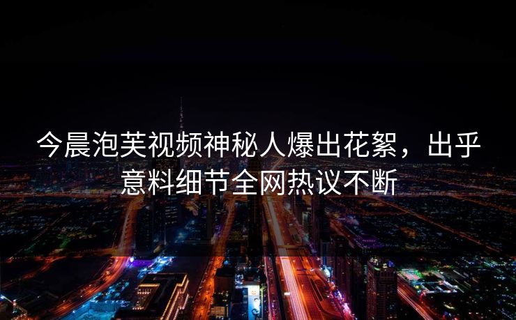 今晨泡芙视频神秘人爆出花絮，出乎意料细节全网热议不断