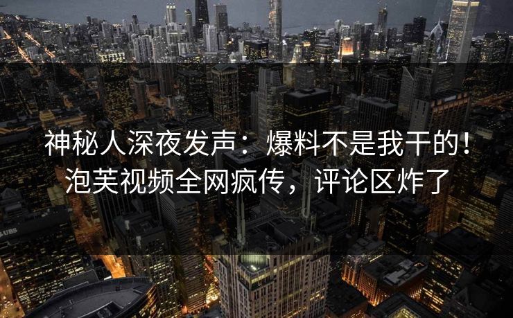 神秘人深夜发声：爆料不是我干的！泡芙视频全网疯传，评论区炸了