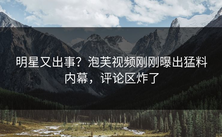 明星又出事？泡芙视频刚刚曝出猛料内幕，评论区炸了