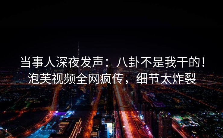 当事人深夜发声：八卦不是我干的！泡芙视频全网疯传，细节太炸裂
