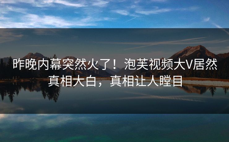 昨晚内幕突然火了！泡芙视频大V居然真相大白，真相让人瞠目