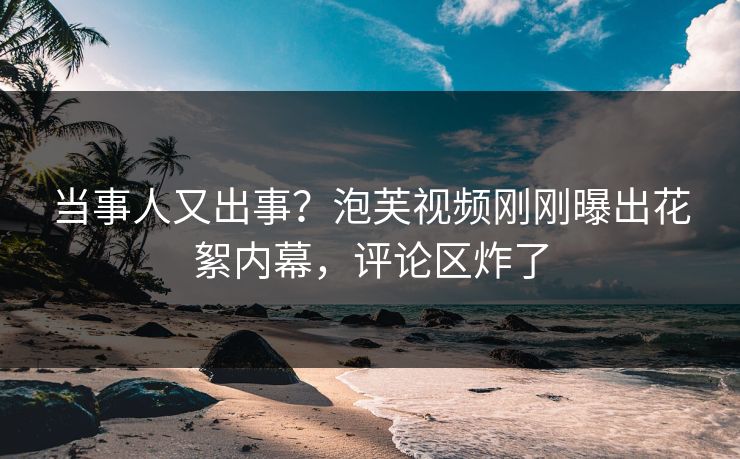 当事人又出事？泡芙视频刚刚曝出花絮内幕，评论区炸了