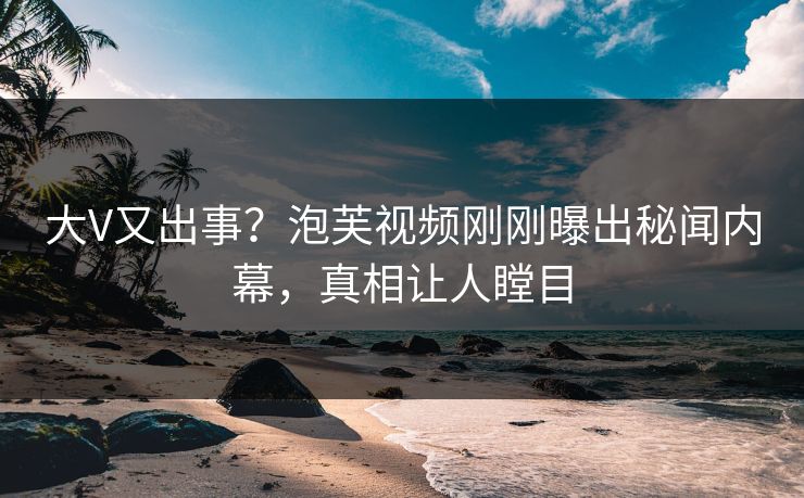 大V又出事？泡芙视频刚刚曝出秘闻内幕，真相让人瞠目