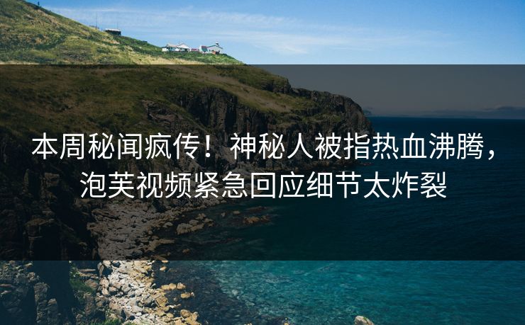 本周秘闻疯传！神秘人被指热血沸腾，泡芙视频紧急回应细节太炸裂
