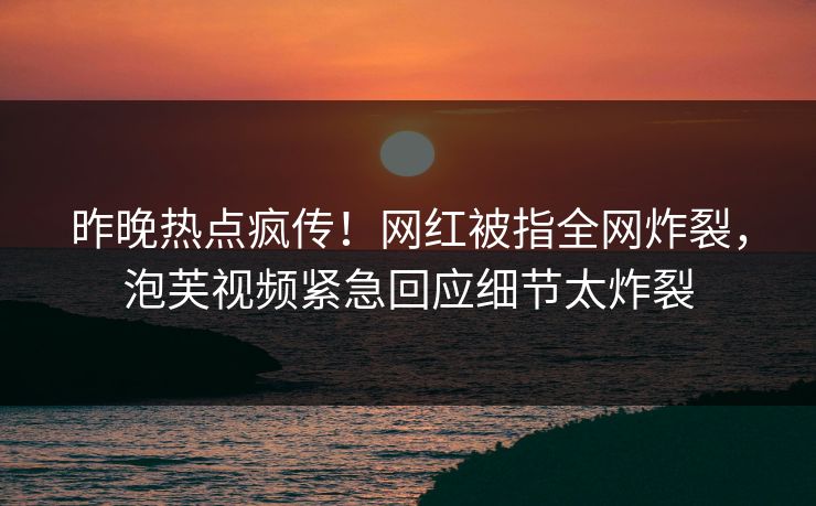 昨晚热点疯传！网红被指全网炸裂，泡芙视频紧急回应细节太炸裂