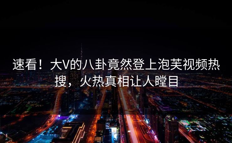 速看！大V的八卦竟然登上泡芙视频热搜，火热真相让人瞠目