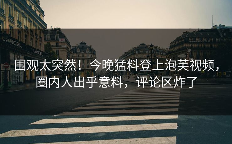 围观太突然！今晚猛料登上泡芙视频，圈内人出乎意料，评论区炸了