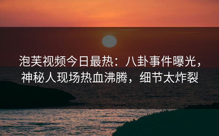 泡芙视频今日最热：八卦事件曝光，神秘人现场热血沸腾，细节太炸裂