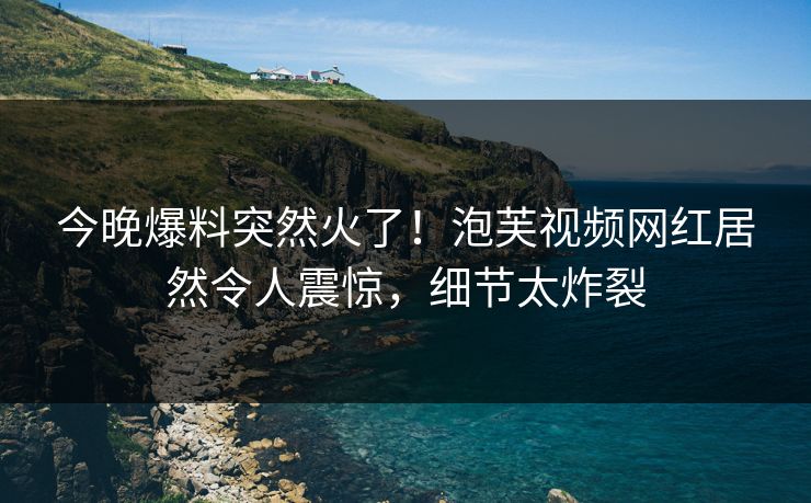 今晚爆料突然火了！泡芙视频网红居然令人震惊，细节太炸裂