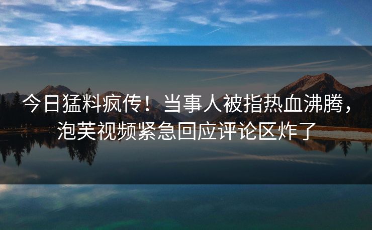 今日猛料疯传！当事人被指热血沸腾，泡芙视频紧急回应评论区炸了
