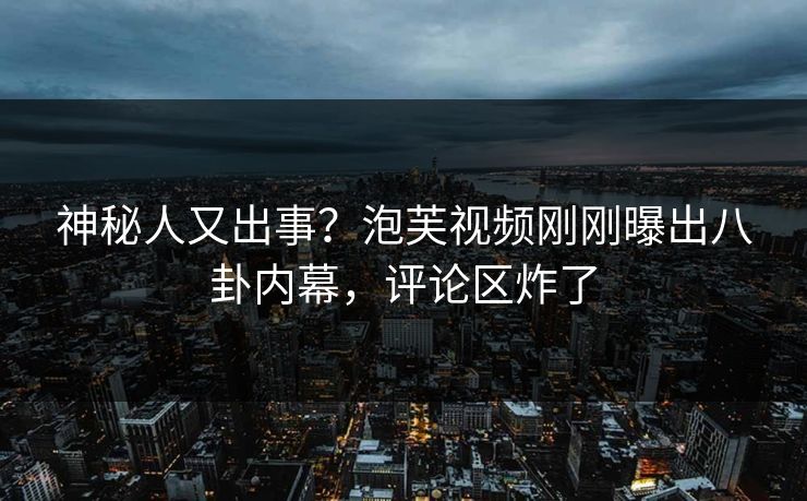 神秘人又出事？泡芙视频刚刚曝出八卦内幕，评论区炸了