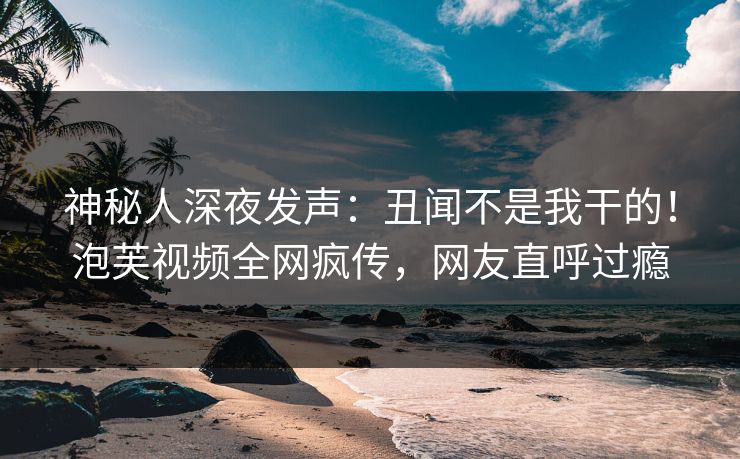 神秘人深夜发声：丑闻不是我干的！泡芙视频全网疯传，网友直呼过瘾