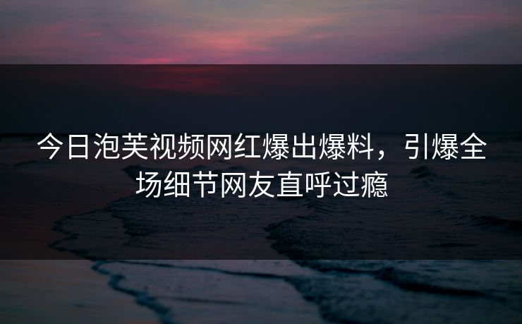 今日泡芙视频网红爆出爆料，引爆全场细节网友直呼过瘾