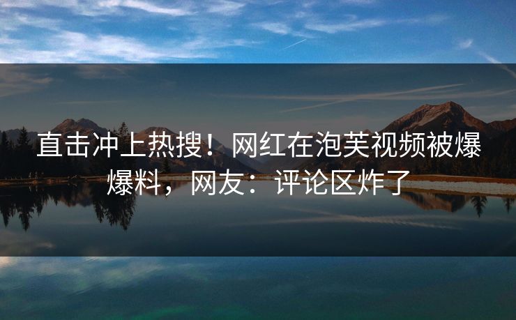 直击冲上热搜！网红在泡芙视频被爆爆料，网友：评论区炸了