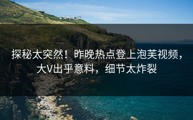 探秘太突然！昨晚热点登上泡芙视频，大V出乎意料，细节太炸裂