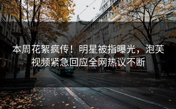 本周花絮疯传！明星被指曝光，泡芙视频紧急回应全网热议不断