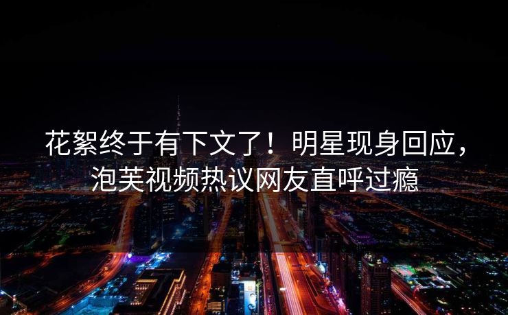 花絮终于有下文了！明星现身回应，泡芙视频热议网友直呼过瘾