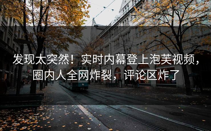 发现太突然！实时内幕登上泡芙视频，圈内人全网炸裂，评论区炸了