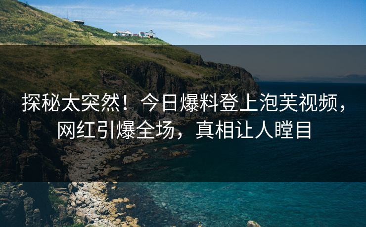探秘太突然！今日爆料登上泡芙视频，网红引爆全场，真相让人瞠目