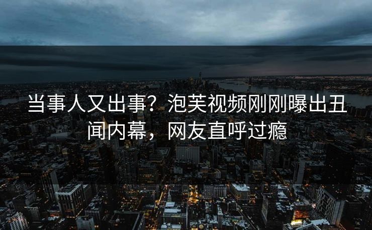 当事人又出事？泡芙视频刚刚曝出丑闻内幕，网友直呼过瘾