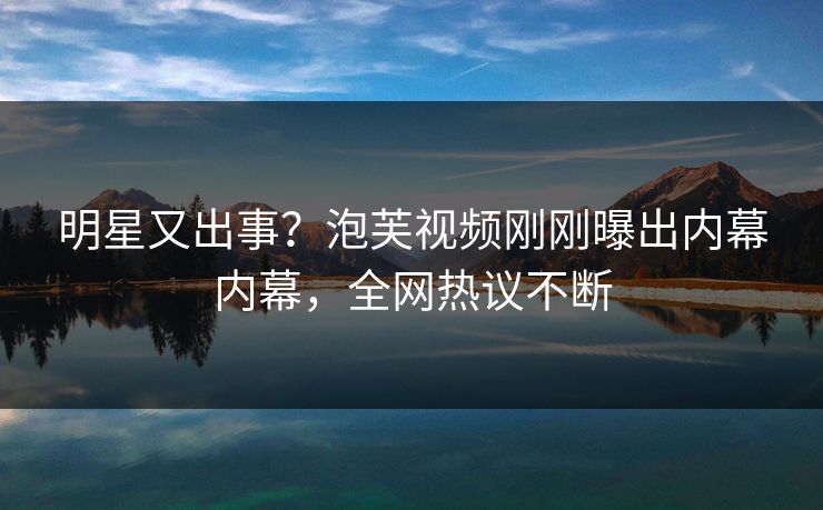 明星又出事？泡芙视频刚刚曝出内幕内幕，全网热议不断