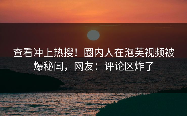 查看冲上热搜！圈内人在泡芙视频被爆秘闻，网友：评论区炸了