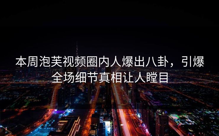 本周泡芙视频圈内人爆出八卦，引爆全场细节真相让人瞠目
