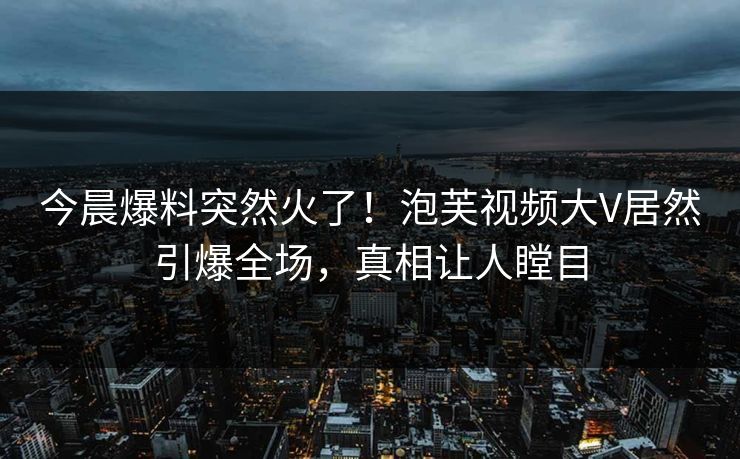今晨爆料突然火了！泡芙视频大V居然引爆全场，真相让人瞠目