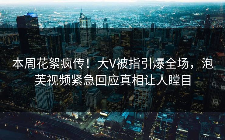 本周花絮疯传！大V被指引爆全场，泡芙视频紧急回应真相让人瞠目