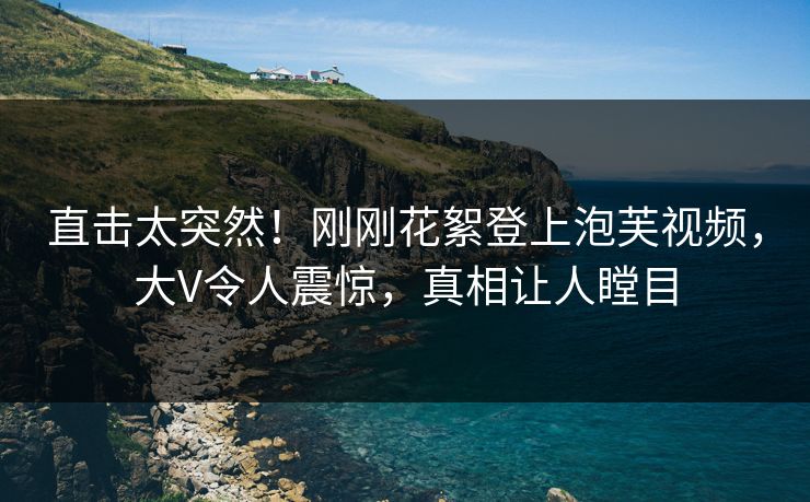 直击太突然！刚刚花絮登上泡芙视频，大V令人震惊，真相让人瞠目