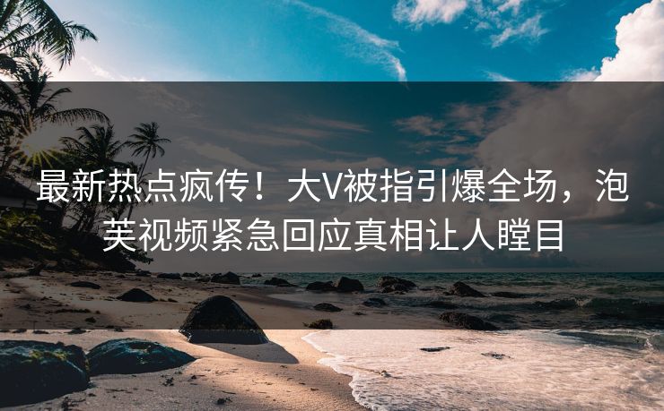 最新热点疯传！大V被指引爆全场，泡芙视频紧急回应真相让人瞠目