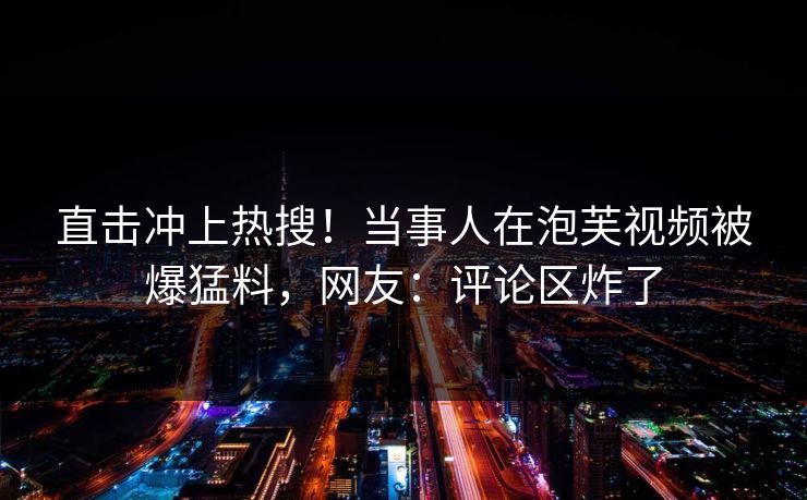 直击冲上热搜！当事人在泡芙视频被爆猛料，网友：评论区炸了