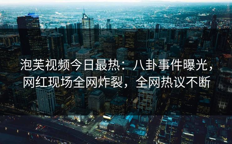 泡芙视频今日最热：八卦事件曝光，网红现场全网炸裂，全网热议不断
