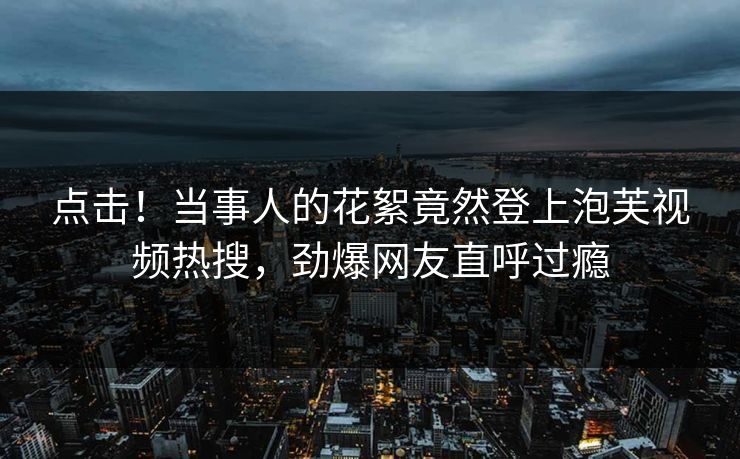 点击！当事人的花絮竟然登上泡芙视频热搜，劲爆网友直呼过瘾