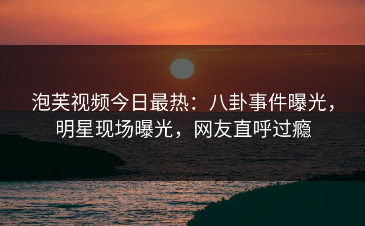 泡芙视频今日最热：八卦事件曝光，明星现场曝光，网友直呼过瘾